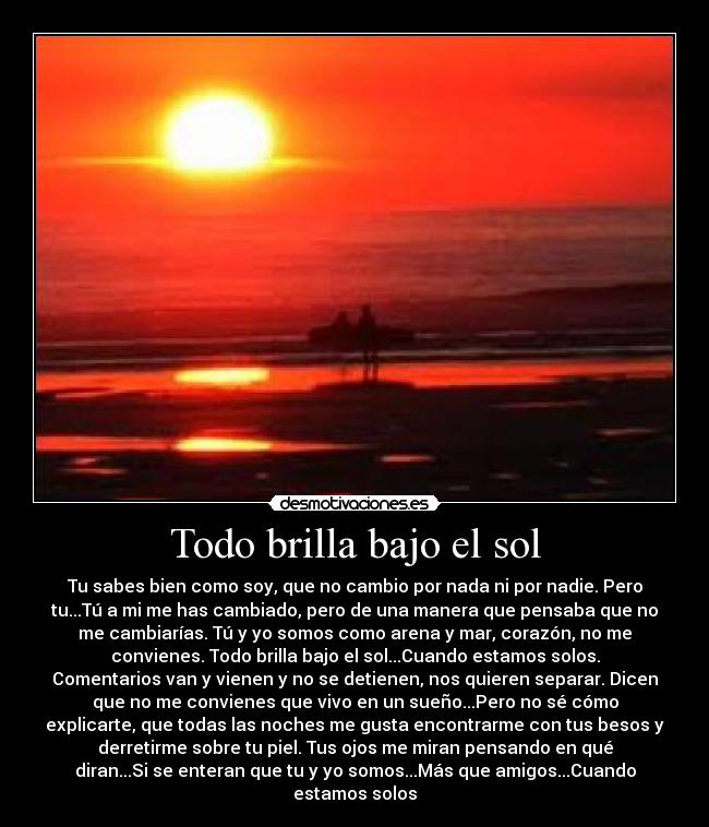 Todo brilla bajo el sol - Tu sabes bien como soy, que no cambio por nada ni por nadie. Pero
tu...Tú a mi me has cambiado, pero de una manera que pensaba que no
me cambiarías. Tú y yo somos como arena y mar, corazón, no me
convienes. Todo brilla bajo el sol...Cuando estamos solos.
Comentarios van y vienen y no se detienen, nos quieren separar. Dicen
que no me convienes que vivo en un sueño...Pero no sé cómo
explicarte, que todas las noches me gusta encontrarme con tus besos y
derretirme sobre tu piel. Tus ojos me miran pensando en qué
diran...Si se enteran que tu y yo somos...Más que amigos...Cuando
estamos solos