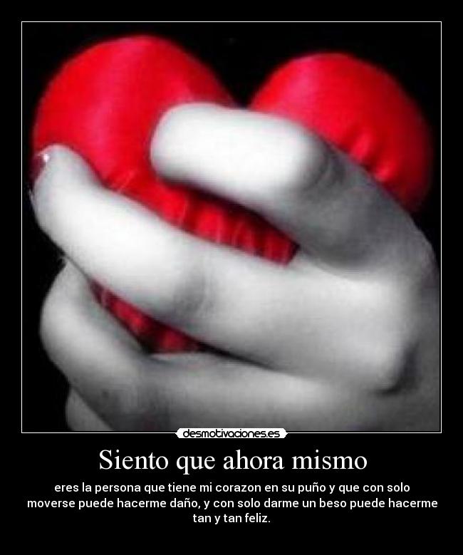 Siento que ahora mismo - eres la persona que tiene mi corazon en su puño y que con solo
moverse puede hacerme daño, y con solo darme un beso puede hacerme
tan y tan feliz.
