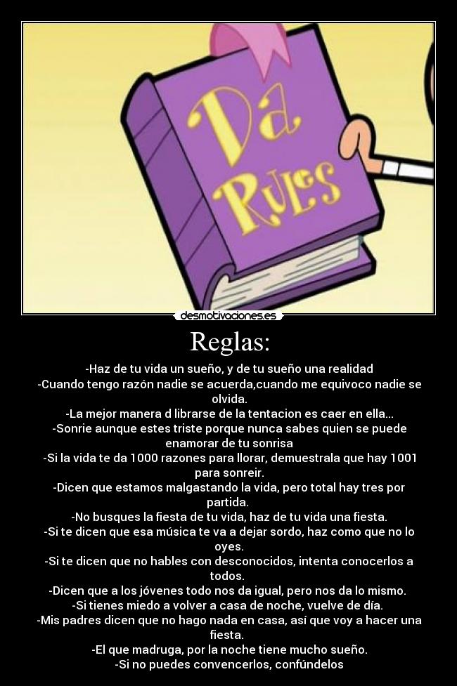 Reglas: - -Haz de tu vida un sueño, y de tu sueño una realidad
-Cuando tengo razón nadie se acuerda,cuando me equivoco nadie se
olvida.
-La mejor manera d librarse de la tentacion es caer en ella...
-Sonrie aunque estes triste porque nunca sabes quien se puede
enamorar de tu sonrisa
-Si la vida te da 1000 razones para llorar, demuestrala que hay 1001
para sonreir.
-Dicen que estamos malgastando la vida, pero total hay tres por
partida.
-No busques la fiesta de tu vida, haz de tu vida una fiesta.
-Si te dicen que esa música te va a dejar sordo, haz como que no lo
oyes.
-Si te dicen que no hables con desconocidos, intenta conocerlos a
todos.
-Dicen que a los jóvenes todo nos da igual, pero nos da lo mismo.
-Si tienes miedo a volver a casa de noche, vuelve de día.
-Mis padres dicen que no hago nada en casa, así que voy a hacer una
fiesta.
-El que madruga, por la noche tiene mucho sueño.
-Si no puedes convencerlos, confúndelos