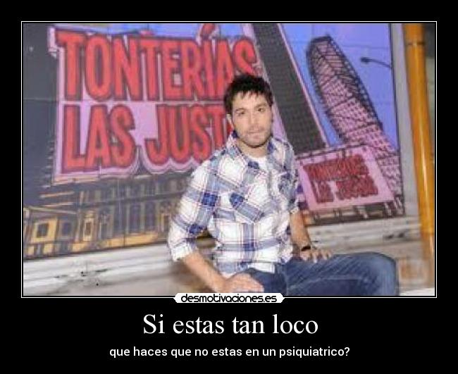 Si estas tan loco - que haces que no estas en un psiquiatrico?