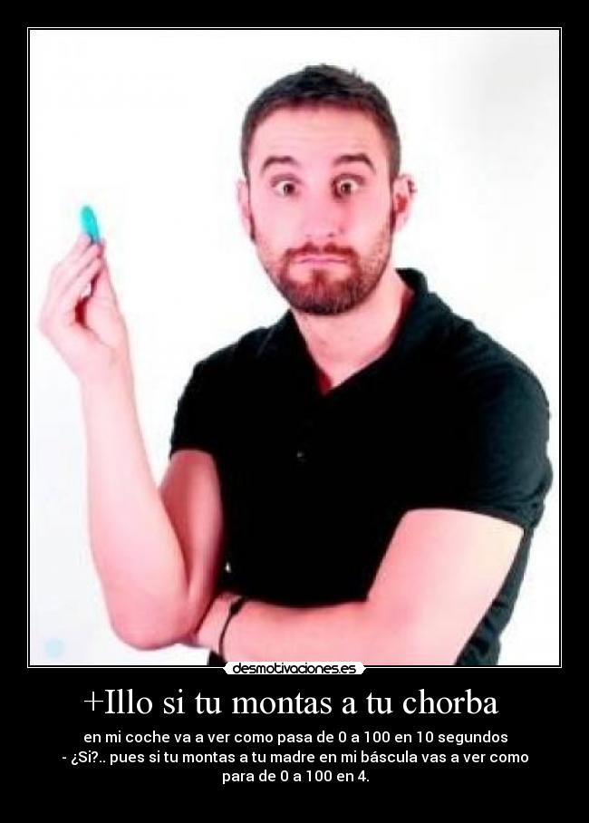 +Illo si tu montas a tu chorba - en mi coche va a ver como pasa de 0 a 100 en 10 segundos
- ¿Si?.. pues si tu montas a tu madre en mi báscula vas a ver como
para de 0 a 100 en 4.