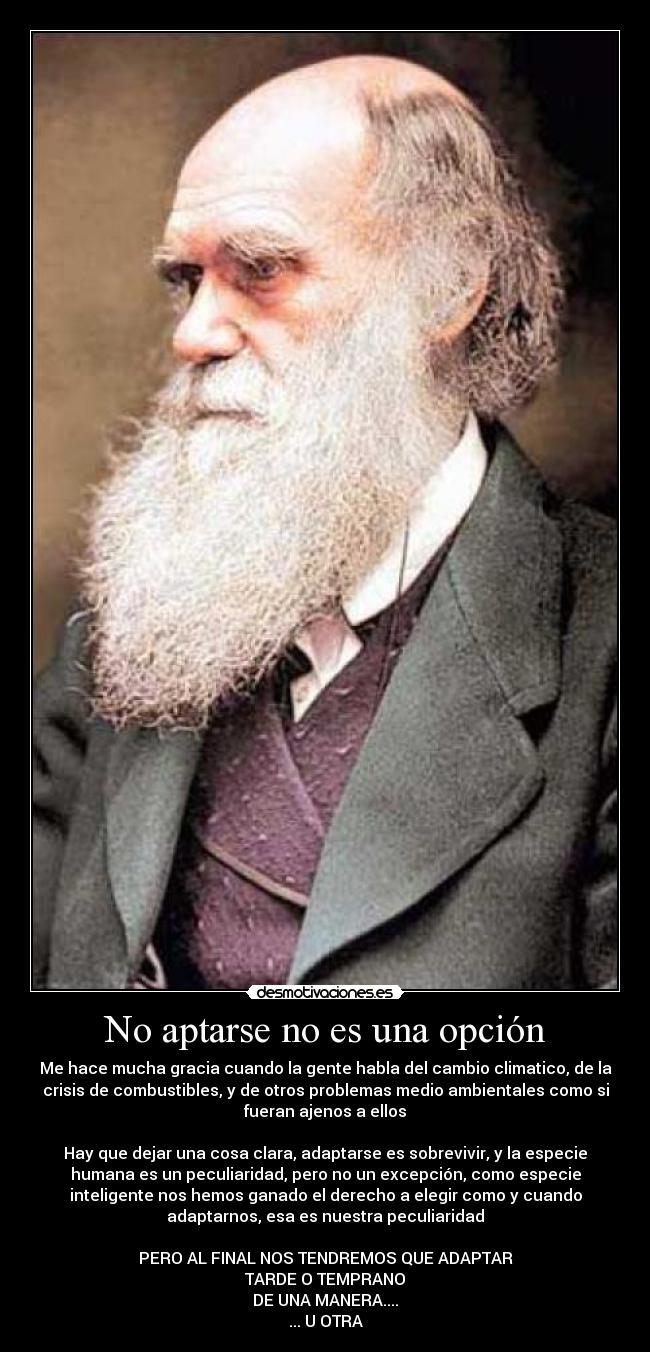 No aptarse no es una opción - Me hace mucha gracia cuando la gente habla del cambio climatico, de la
crisis de combustibles, y de otros problemas medio ambientales como si
fueran ajenos a ellos
Hay que dejar una cosa clara, adaptarse es sobrevivir, y la especie
humana es un peculiaridad, pero no un excepción, como especie
inteligente nos hemos ganado el derecho a elegir como y cuando
adaptarnos, esa es nuestra peculiaridad
PERO AL FINAL NOS TENDREMOS QUE ADAPTAR
TARDE O TEMPRANO
DE UNA MANERA....
... U OTRA