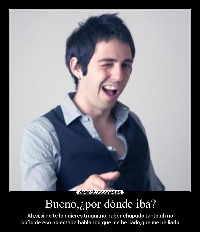 Bueno,¿por dónde iba? - Ah,sí,si no te lo quieres tragar,no haber chupado tanto,ah no
coño,de eso no estaba hablando,que me he liado,que me he liado