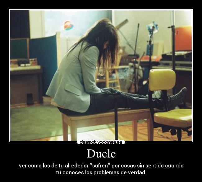 Duele - ver como los de tu alrededor sufren por cosas sin sentido cuando
tú conoces los problemas de verdad.