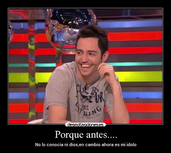 Porque antes.... - No lo conocia ni dios,en cambio ahora es mi idolo