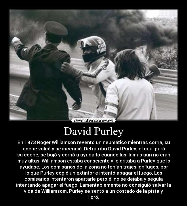 David Purley - En 1973 Roger Williamson reventó un neumático mientras corría, su
coche volcó y se incendió. Detrás iba David Purley, el cual paró
su coche, se bajó y corrió a ayudarlo cuando las llamas aun no eran
muy altas. Williamson estaba consciente y le gritaba a Purley que lo
ayudase. Los comisarios de la zona no tenían trajes ignífugos, por
lo que Purley cogió un extintor e intentó apagar el fuego. Los
comisarios intentaron apartarle pero él no se dejaba y seguía
intentando apagar el fuego. Lamentablemente no consiguió salvar la
vida de Williamsom, Purley se sentó a un costado de la pista y
lloró.