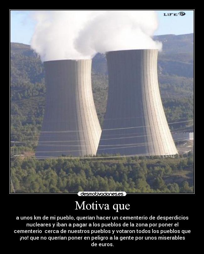 Motiva que - a unos km de mi pueblo, querían hacer un cementerio de desperdicios
nucleares y iban a pagar a los pueblos de la zona por poner el
cementerio cerca de nuestros pueblos y votaron todos los pueblos que
¡no! que no querían poner en peligro a la gente por unos miserables
de euros.