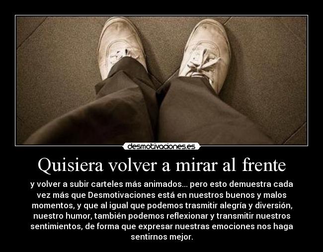 Quisiera volver a mirar al frente - y volver a subir carteles más animados... pero esto demuestra cada
vez más que Desmotivaciones está en nuestros buenos y malos
momentos, y que al igual que podemos trasmitir alegría y diversión,
nuestro humor, también podemos reflexionar y transmitir nuestros
sentimientos, de forma que expresar nuestras emociones nos haga
sentirnos mejor.