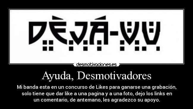 Ayuda, Desmotivadores - Mi banda esta en un concurso de Likes para ganarse una grabación,
solo tiene que dar like a una pagina y a una foto, dejo los links en
un comentario, de antemano, les agradezco su apoyo.