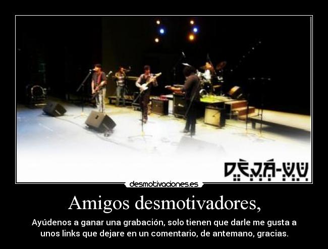 Amigos desmotivadores, - Ayúdenos a ganar una grabación, solo tienen que darle me gusta a
unos links que dejare en un comentario, de antemano, gracias.