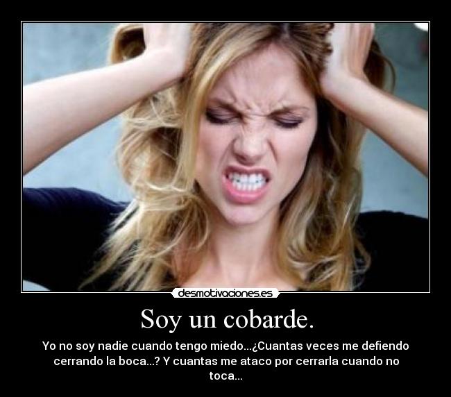 Soy un cobarde. - Yo no soy nadie cuando tengo miedo...¿Cuantas veces me defiendo
cerrando la boca...? Y cuantas me ataco por cerrarla cuando no
toca...