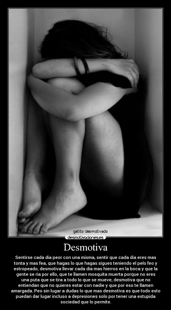 Desmotiva - Sentirse cada dia peor con una misma, sentir que cada dia eres mas
tonta y mas fea, que hagas lo que hagas sigues teniendo el pelo feo y
estropeado, desmotiva llevar cada dia mas hierros en la boca y que la
gente se ria por ello, que te llamen mosquita muerta porque no eres
una puta que se tira a todo lo que se mueve, desmotiva que no
entiendan que no quieres estar con nadie y que por eso te llamen
amargada. Peo sin lugar a dudas lo que mas desmotiva es que todo esto
puedan dar lugar incluso a depresiones solo por tener una estupida
sociedad que lo permite.