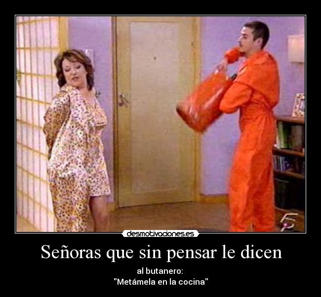 Señoras que sin pensar le dicen - al butanero:
Metámela en la cocina