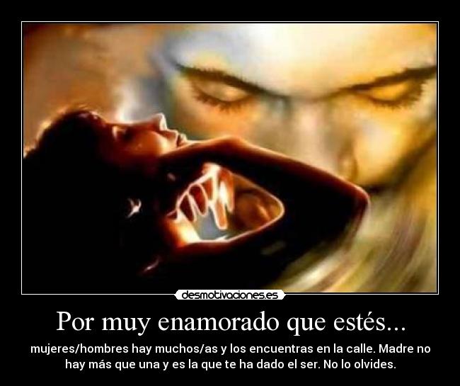 Por muy enamorado que estés... - mujeres/hombres hay muchos/as y los encuentras en la calle. Madre no
hay más que una y es la que te ha dado el ser. No lo olvides.