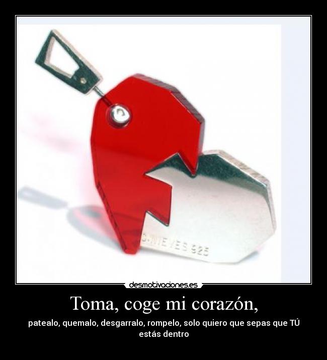 Toma, coge mi corazón, - patealo, quemalo, desgarralo, rompelo, solo quiero que sepas que TÚ estás dentro