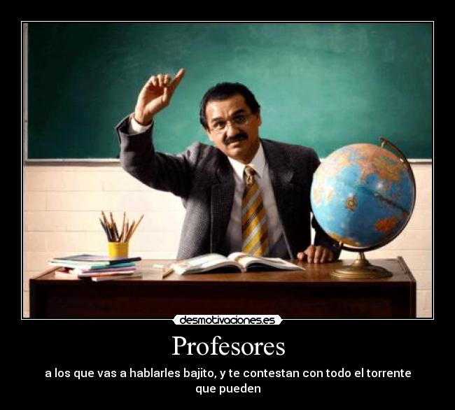 Profesores - a los que vas a hablarles bajito, y te contestan con todo el torrente que pueden