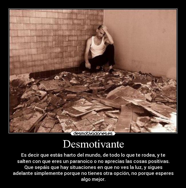 Desmotivante - Es decir que estás harto del mundo, de todo lo que te rodea, y te
salten con que eres un paranoico o no aprecias las cosas positivas.
Que sepáis que hay situaciones en que no ves la luz, y sigues
adelante simplemente porque no tienes otra opción, no porque esperes
algo mejor.