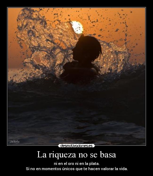 La riqueza no se basa - ni en el oro ni en la plata.
Si no en momentos únicos que te hacen valorar la vida.