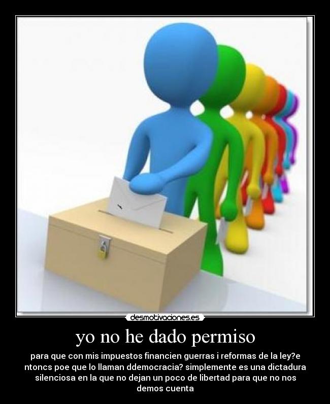 yo no he dado permiso - para que con mis impuestos financien guerras i reformas de la ley?e
ntoncs poe que lo llaman ddemocracia? simplemente es una dictadura
silenciosa en la que no dejan un poco de libertad para que no nos
demos cuenta