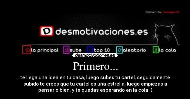 Primero... - te llega una idea en tu casa, luego subes tu cartel, seguidamente
subido te crees que tu cartel es una estrella, luego empiezas a
pensarlo bien, y te quedas esperando en la cola :(