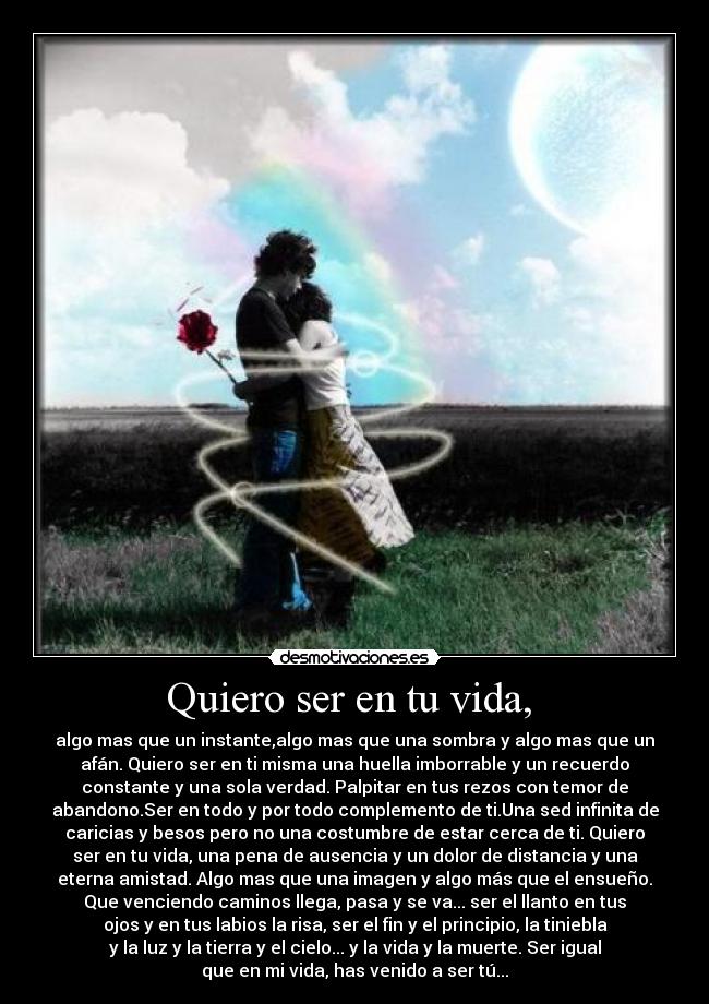 Quiero ser en tu vida,  - algo mas que un instante,algo mas que una sombra y algo mas que un
afán. Quiero ser en ti misma una huella imborrable y un recuerdo
constante y una sola verdad. Palpitar en tus rezos con temor de
abandono.Ser en todo y por todo complemento de ti.Una sed infinita de
caricias y besos pero no una costumbre de estar cerca de ti. Quiero
ser en tu vida, una pena de ausencia y un dolor de distancia y una
eterna amistad. Algo mas que una imagen y algo más que el ensueño.
Que venciendo caminos llega, pasa y se va... ser el llanto en tus
ojos y en tus labios la risa, ser el fin y el principio, la tiniebla
y la luz y la tierra y el cielo... y la vida y la muerte. Ser igual
que en mi vida, has venido a ser tú...