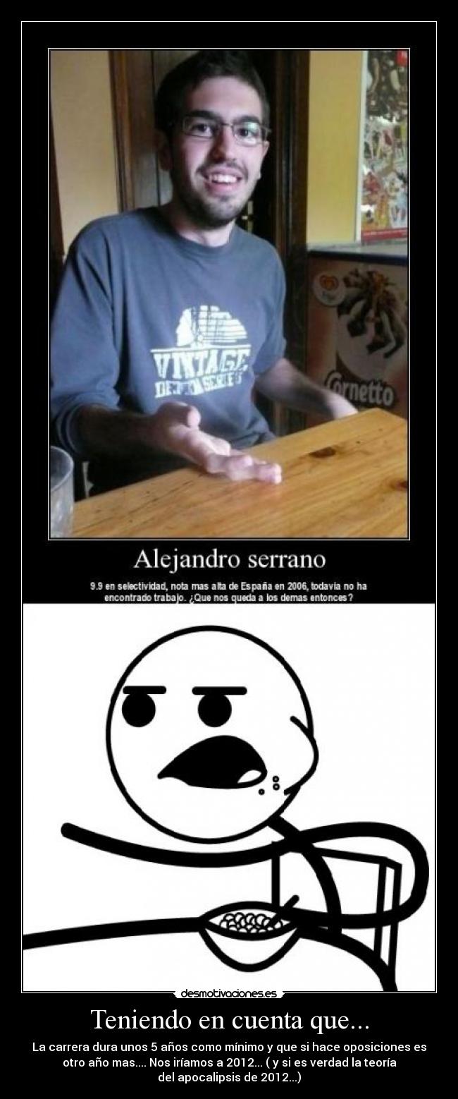 Teniendo en cuenta que... - La carrera dura unos 5 años como mínimo y que si hace oposiciones es
otro año mas.... Nos iríamos a 2012... ( y si es verdad la teoría
del apocalipsis de 2012...)