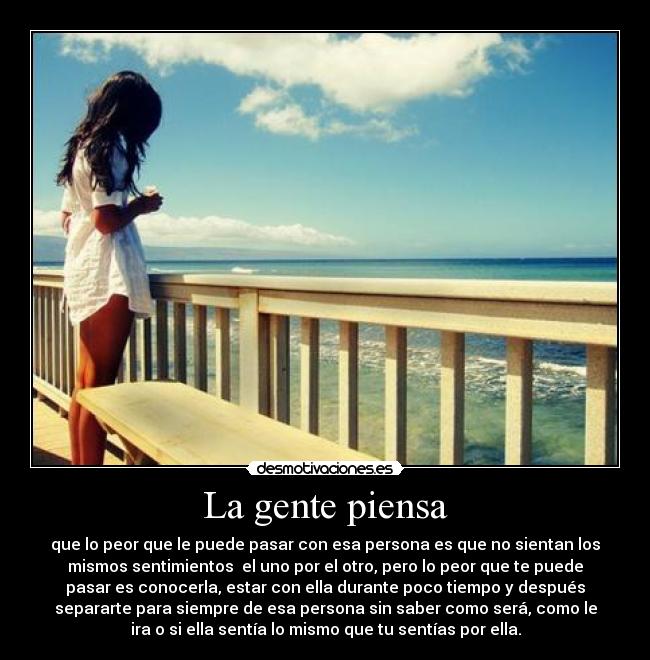 La gente piensa - que lo peor que le puede pasar con esa persona es que no sientan los
mismos sentimientos el uno por el otro, pero lo peor que te puede
pasar es conocerla, estar con ella durante poco tiempo y después
separarte para siempre de esa persona sin saber como será, como le
ira o si ella sentía lo mismo que tu sentías por ella.