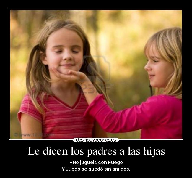 Le dicen los padres a las hijas - +No jugueis con Fuego
Y Juego se quedó sin amigos.