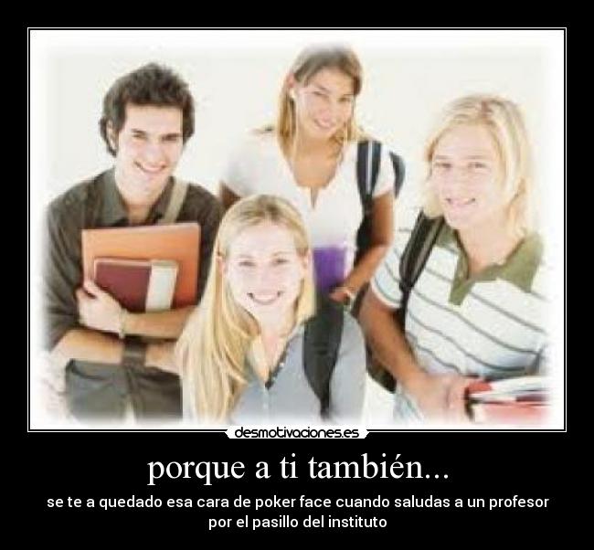 porque a ti también... - se te a quedado esa cara de poker face cuando saludas a un profesor
por el pasillo del instituto