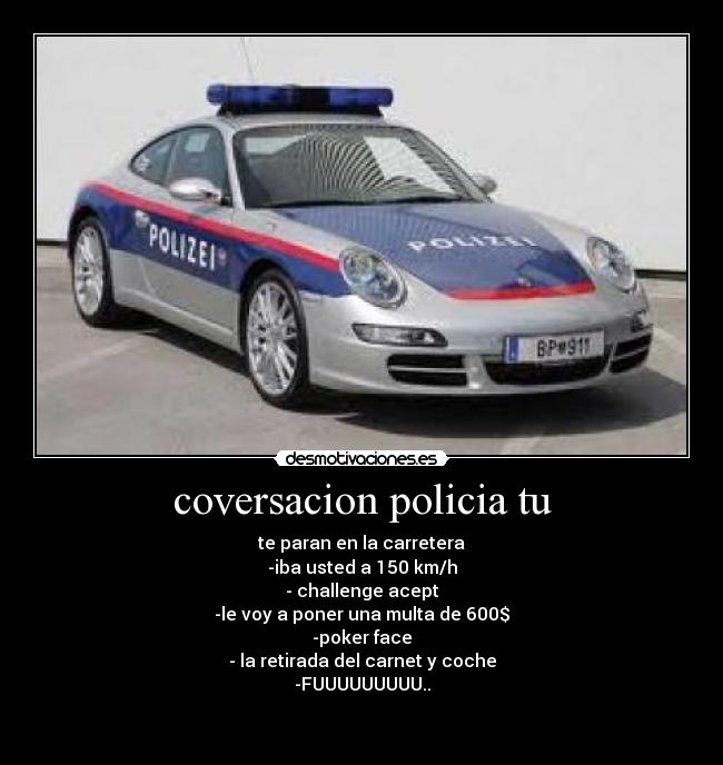 coversacion policia tu - te paran en la carretera
-iba usted a 150 km/h
- challenge acept
-le voy a poner una multa de 600$
-poker face
- la retirada del carnet y coche
-FUUUUUUUUU..