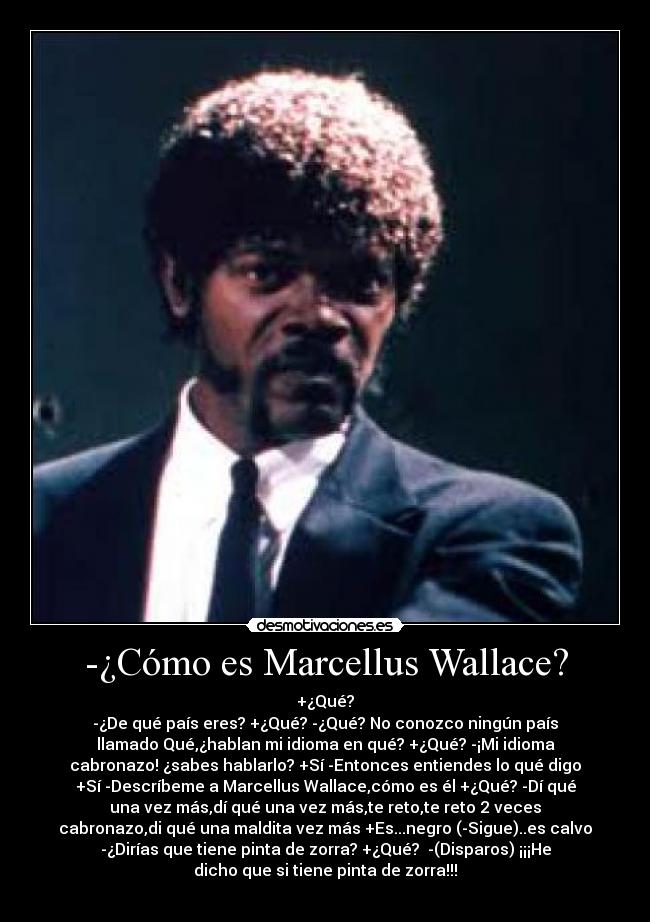 -¿Cómo es Marcellus Wallace? - +¿Qué?
-¿De qué país eres? +¿Qué? -¿Qué? No conozco ningún país
llamado Qué,¿hablan mi idioma en qué? +¿Qué? -¡Mi idioma
cabronazo! ¿sabes hablarlo? +Sí -Entonces entiendes lo qué digo
+Sí -Descríbeme a Marcellus Wallace,cómo es él +¿Qué? -Dí qué
una vez más,dí qué una vez más,te reto,te reto 2 veces
cabronazo,di qué una maldita vez más +Es...negro (-Sigue)..es calvo
-¿Dirías que tiene pinta de zorra? +¿Qué?  -(Disparos) ¡¡¡He
dicho que si tiene pinta de zorra!!!
