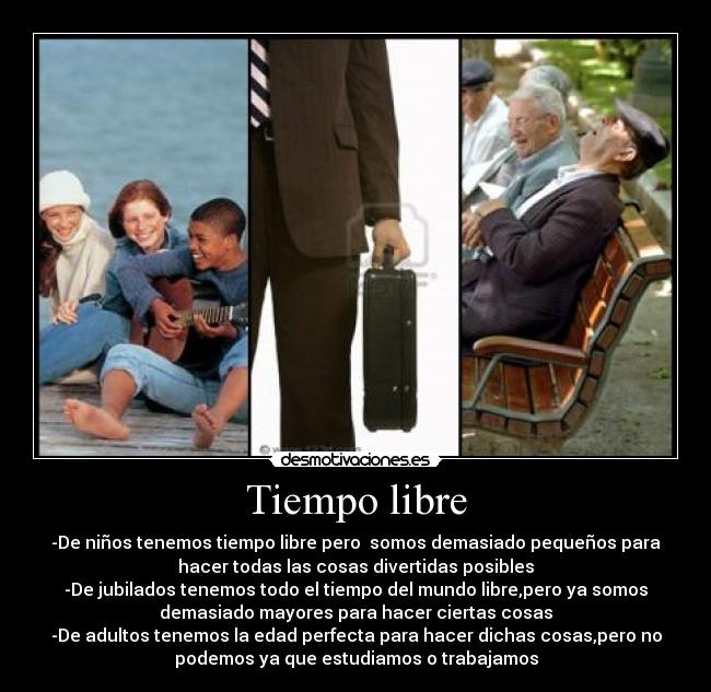 Tiempo libre - -De niños tenemos tiempo libre pero somos demasiado pequeños para
hacer todas las cosas divertidas posibles
-De jubilados tenemos todo el tiempo del mundo libre,pero ya somos
demasiado mayores para hacer ciertas cosas
-De adultos tenemos la edad perfecta para hacer dichas cosas,pero no
podemos ya que estudiamos o trabajamos