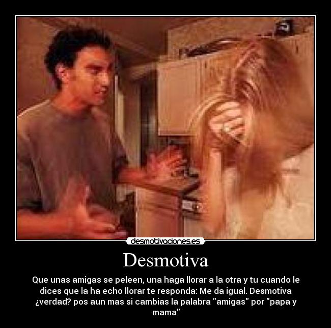 Desmotiva - Que unas amigas se peleen, una haga llorar a la otra y tu cuando le
dices que la ha echo llorar te responda: Me da igual. Desmotiva
¿verdad? pos aun mas si cambias la palabra amigas por papa y
mama