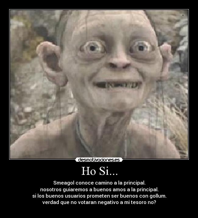 Ho Si... - Smeagol conoce camino a la principal.
nosotros guiaremos a buenos amos a la principal.
si los buenos usuarios prometen ser buenos con gollum.
verdad que no votaran negativo a mi tesoro no?
