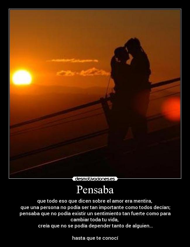 Pensaba - que todo eso que dicen sobre el amor era mentira,
que una persona no podía ser tan importante como todos decían;
pensaba que no podía existir un sentimiento tan fuerte como para
cambiar toda tu vida,
creía que no se podía depender tanto de alguien...
hasta que te conocí