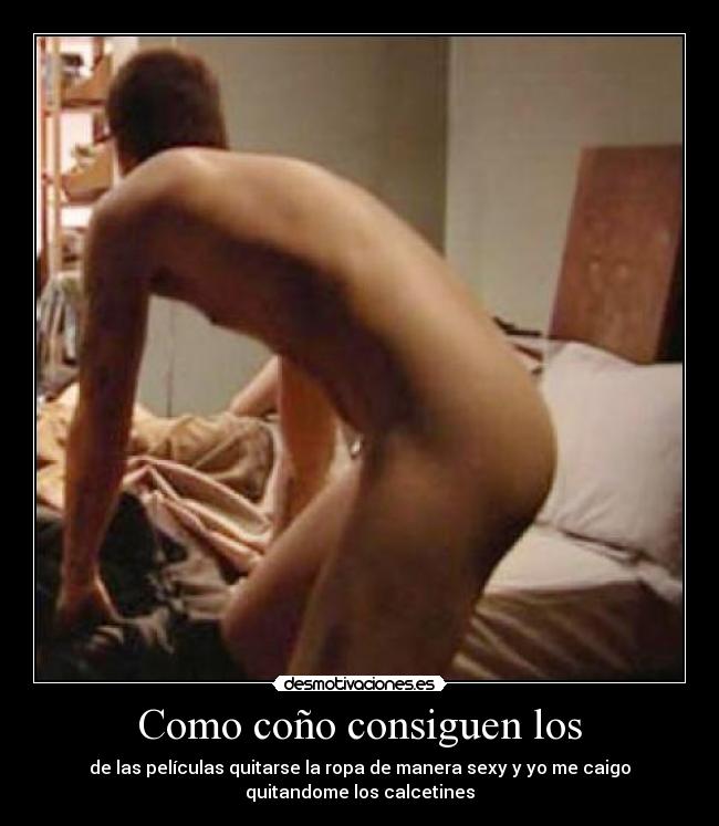 Como coño consiguen los - de las películas quitarse la ropa de manera sexy y yo me caigo
quitandome los calcetines