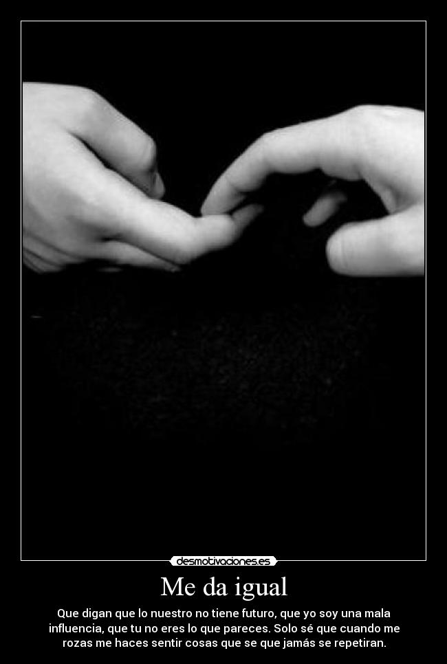 Me da igual - Que digan que lo nuestro no tiene futuro, que yo soy una mala
influencia, que tu no eres lo que pareces. Solo sé que cuando me
rozas me haces sentir cosas que se que jamás se repetiran.