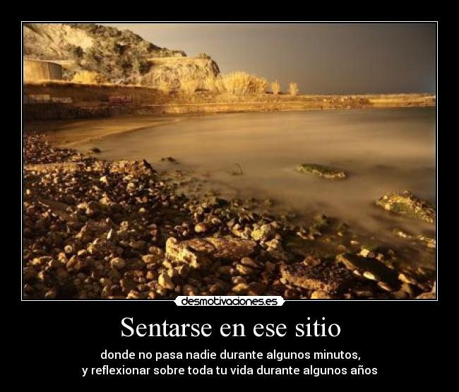 Sentarse en ese sitio - donde no pasa nadie durante algunos minutos,
y reflexionar sobre toda tu vida durante algunos años