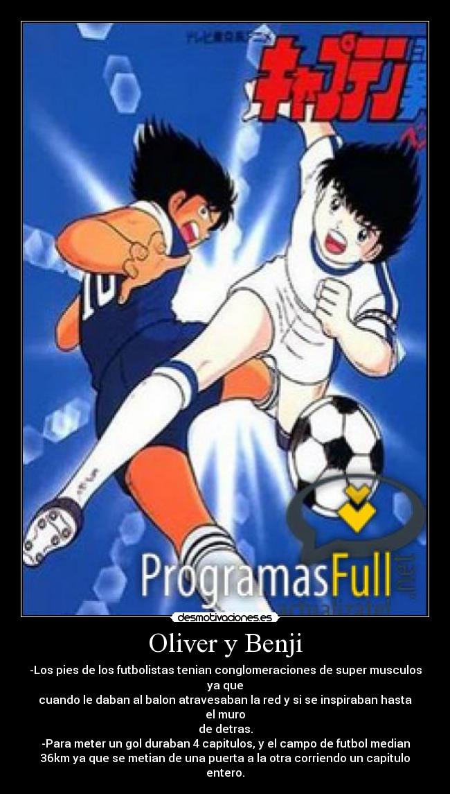 Oliver y Benji - -Los pies de los futbolistas tenian conglomeraciones de super musculos
ya que
cuando le daban al balon atravesaban la red y si se inspiraban hasta
el muro
de detras.
-Para meter un gol duraban 4 capitulos, y el campo de futbol median
36km ya que se metian de una puerta a la otra corriendo un capitulo
entero.
