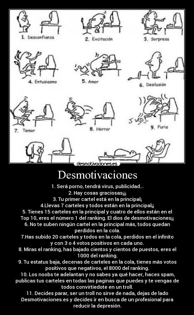 Desmotivaciones - 1. Será porno, tendrá virus, publicidad...
2. Hay cosas graciosas¡¡¡
3. Tu primer cartel está en la principal¡
4.Llevas 7 carteles y todos están en la principal¡¡
5. Tienes 15 carteles en la principal y cuatro de ellos están en el
Top 10, eres el número 1 del ranking. El dios de desmotivaciones¡¡
6. No te suben ningún cartel en la principal más, todos quedan
perdidos en la cola.
7.Has subido 20 carteles y todos en la cola, perdidos en el infinito
y con 3 o 4 votos positivos en cada uno.
8. Miras el ranking, has bajado cientos y cientos de puestos, eres el
1000 del ranking.
9. Tu estatus baja, decenas de carteles en la cola, tienes más votos
positivos que negativos, el 8000 del ranking.
 10. Los noobs te adelantan y no sabes ya qué hacer, haces spam,
publicas tus carteles en todas las paginas que puedes y te vengas de
todos convirtiedote en un troll.
11. Decides parar, ser un troll no sirve de nada, dejas de lado
Desmotivaciones.es y decides ir en busca de un profesional para
reducir la depresión.