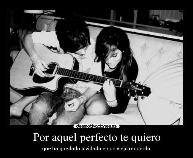 Por aquel perfecto te quiero - que ha quedado olvidado en un viejo recuerdo.