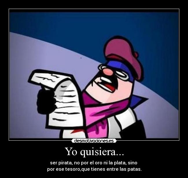 Yo quisiera... - ser pirata, no por el oro ni la plata, sino
por ese tesoro,que tienes entre las patas.