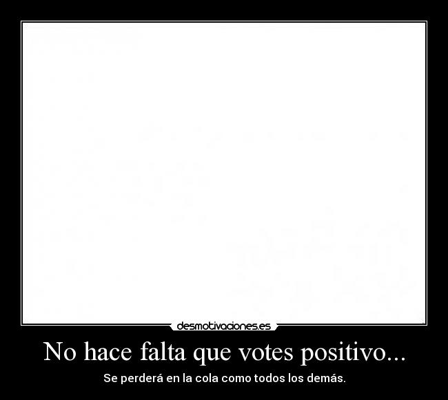 No hace falta que votes positivo... - Se perderá en la cola como todos los demás.