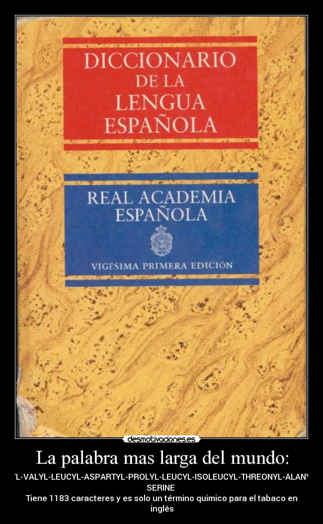 La palabra mas larga del mundo: - ACETYLSERYLTYROSYLSERYLISOLEUCYLTHREONYLSERYLPROLYLSERYLGLUTAMINYLPHENYLALANYLVALYLPHENYLALANYLLEUCYLSERYLSERYLVALYLTRYPTOPHYLALANYLASPARTYLPROLYLISOLEUCYLGLUTAMYLLEUCYLLEUCYLASPARAGINYLVALYLCYSTEINYLTHREONYLSERYLSERYLLEUCYLGLYCYLASPARAGINYLGLUTAMINYLPHENYLALANYLGLUTAMINYLTHREONYLGLUTAMINYLGLUTAMINYLALANYLARGINYLTHREONYLTHREONYLGLUTAMINYLVALYLGLUTAMINYLGLUTAMINYLPHENYLALANYLSERYLGLUTAMINYLVALYLTRYPTOPHYLLYSYLPROLYLPHENYLALANYLPROLYLGLUTAMINYLSERYLTHREONYLVALYLARGINYLPHENYLALANYLPROLYLGLYCYLASPARTYLVALYLTYROSYLLYSYLVALYLTYROSYLARGINYLTYROSYLASPARAGINYLALANYLVALYLLEUCYLASPARTYLPROLYLLEUCYLISOLEUCYLTHREONYLALANYLLEUCYLLEUCYLGLYCYLTHREONYLPHENYLALANYLASPARTYLTHREONYLARGINYLASPARAGINYLARGINYLISOLEUCYLISOLEUCYLGLUTAMYLVALYLGLUTAMYLASPARAGINYLGLUTAMINYLGLUTAMINYLSERYLPROLYLTHREONYLTHREONYLALANYLGLUTAMYLTHREONYLLEUCYLASPARTYLALANYLTHREONYLARGINYLARGINYLVALYLASPARTYLASPARTYLALANYLTHREONYLVALYLALANYLISOLEUCYLARGINYLSERYLALANYLASPARAGINYLISOLEUCYLASPARAGINYLLEUCYLVALYLASPARAGINYLGLUTAMYLLEUCYLVALYLARGINYLGLYCYLTHREONYLGLYCYLLEUCYLTYROSYLASPARAGINYLGLUTAMINYLASPARAGINYLTHREONYLPHENYLALANYLGLUTAMYLSERYLMETHIONYLSERYLGLYCYLLEUCYLVALYLTRYPTOPHYLTHREONYLSERYLALANYLPROLYLALANYL
SERINE
Tiene 1183 caracteres y es solo un término quimico para el tabaco en
inglés