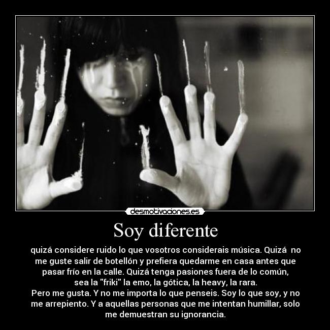 Soy diferente - quizá considere ruido lo que vosotros considerais música. Quizá  no
me guste salir de botellón y prefiera quedarme en casa antes que
pasar frío en la calle. Quizá tenga pasiones fuera de lo común,
sea la friki la emo, la gótica, la heavy, la rara.
Pero me gusta. Y no me importa lo que penseis. Soy lo que soy, y no
me arrepiento. Y a aquellas personas que me intentan humillar, solo
me demuestran su ignorancia.