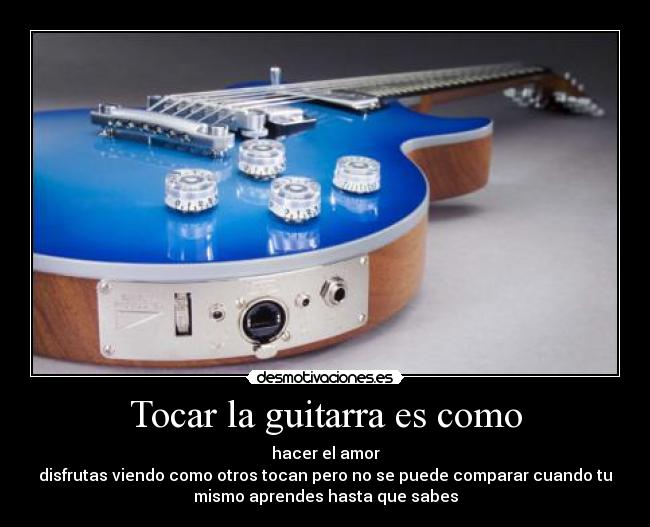 Tocar la guitarra es como - hacer el amor
disfrutas viendo como otros tocan pero no se puede comparar cuando tu
mismo aprendes hasta que sabes