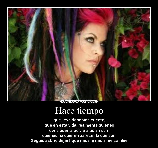 Hace tiempo - que llevo dandome cuenta,
que en esta vida, realmente quienes
consiguen algo y a alguien son
quienes no quieren parecer lo que son.
Seguid así, no dejaré que nada ni nadie me cambie