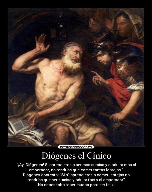 Diógenes el Cínico - ¡Ay, Diógenes! Si aprendieras a ser mas sumiso y a adular mas al
emperador, no tendrías que comer tantas lentejas.
Diógenes contestó: Si tú aprendieras a comer lentejas no
tendrías que ser sumiso y adular tanto al emperador
No necesitaba tener mucho para ser feliz.