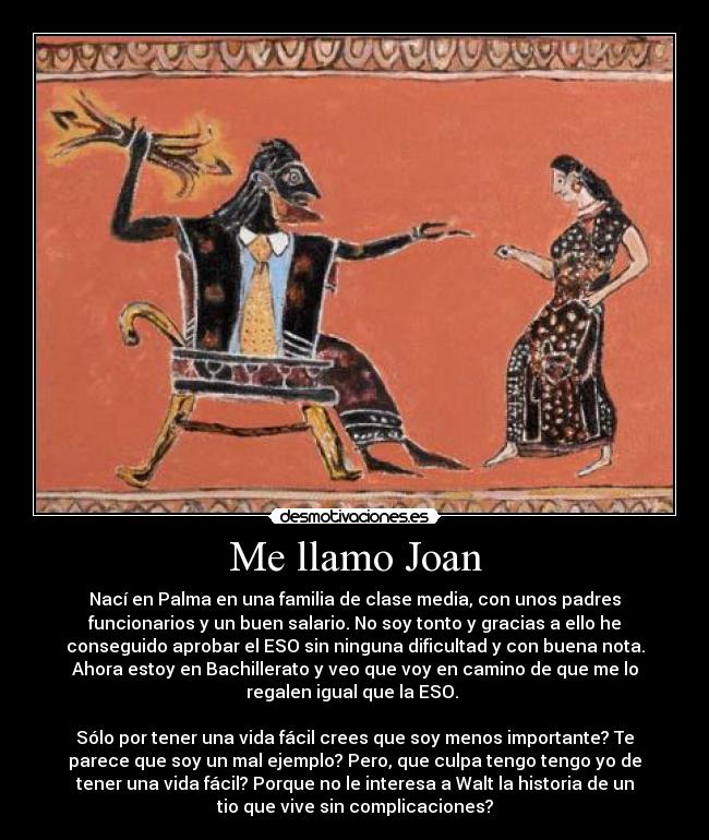 Me llamo Joan - Nací en Palma en una familia de clase media, con unos padres
funcionarios y un buen salario. No soy tonto y gracias a ello he
conseguido aprobar el ESO sin ninguna dificultad y con buena nota.
Ahora estoy en Bachillerato y veo que voy en camino de que me lo
regalen igual que la ESO.
Sólo por tener una vida fácil crees que soy menos importante? Te
parece que soy un mal ejemplo? Pero, que culpa tengo tengo yo de
tener una vida fácil? Porque no le interesa a Walt la historia de un
tio que vive sin complicaciones?