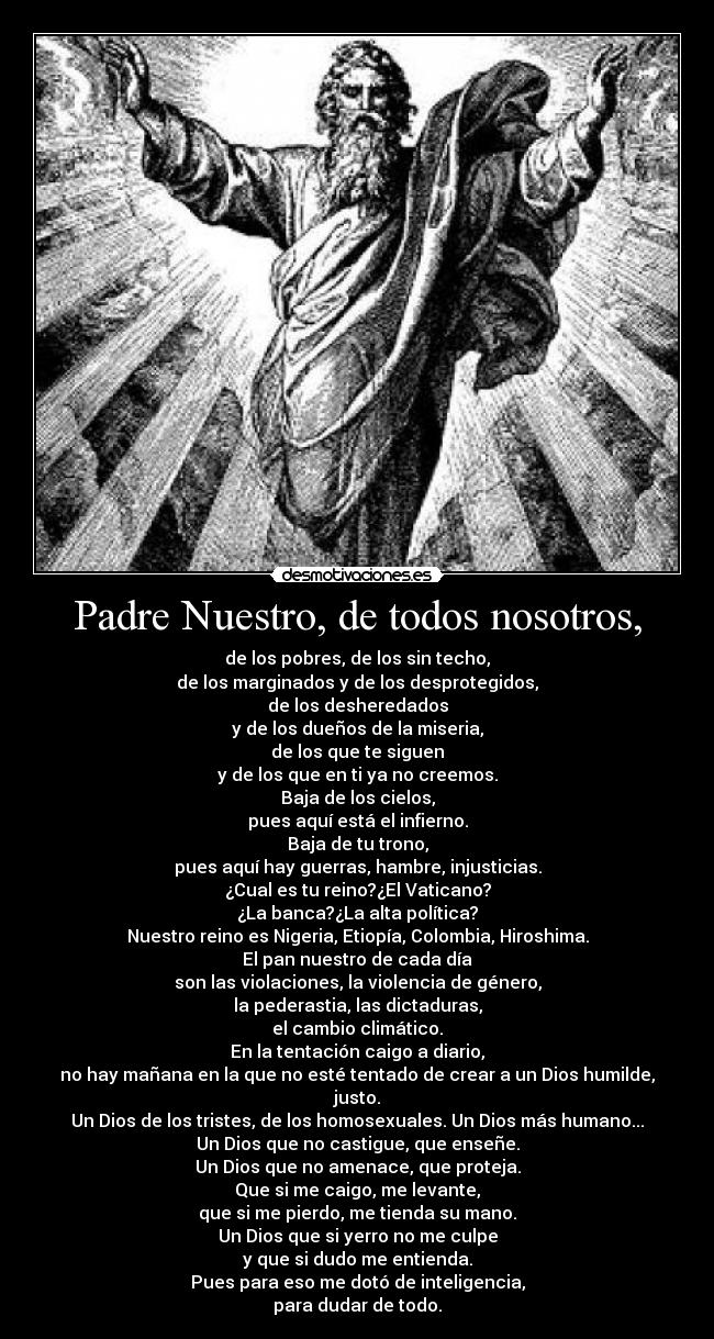 Padre Nuestro, de todos nosotros, - de los pobres, de los sin techo,
de los marginados y de los desprotegidos,
de los desheredados
y de los dueños de la miseria,
de los que te siguen
y de los que en ti ya no creemos.
Baja de los cielos,
pues aquí está el infierno.
Baja de tu trono,
pues aquí hay guerras, hambre, injusticias.
¿Cual es tu reino?¿El Vaticano?
¿La banca?¿La alta política?
Nuestro reino es Nigeria, Etiopía, Colombia, Hiroshima.
El pan nuestro de cada día
son las violaciones, la violencia de género,
la pederastia, las dictaduras,
el cambio climático.
En la tentación caigo a diario,
no hay mañana en la que no esté tentado de crear a un Dios humilde,
justo.
Un Dios de los tristes, de los homosexuales. Un Dios más humano...
Un Dios que no castigue, que enseñe.
Un Dios que no amenace, que proteja.
Que si me caigo, me levante,
que si me pierdo, me tienda su mano.
Un Dios que si yerro no me culpe
y que si dudo me entienda.
Pues para eso me dotó de inteligencia,
para dudar de todo.